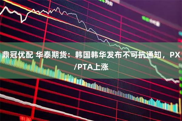 鼎冠优配 华泰期货：韩国韩华发布不可抗通知，PX/PTA上涨