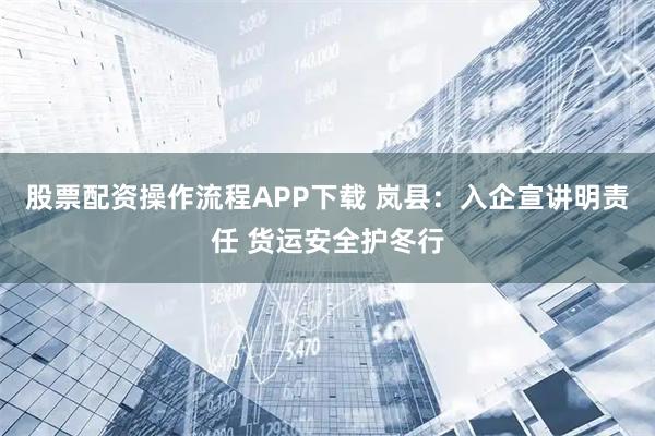 股票配资操作流程APP下载 岚县：入企宣讲明责任 货运安全护冬行