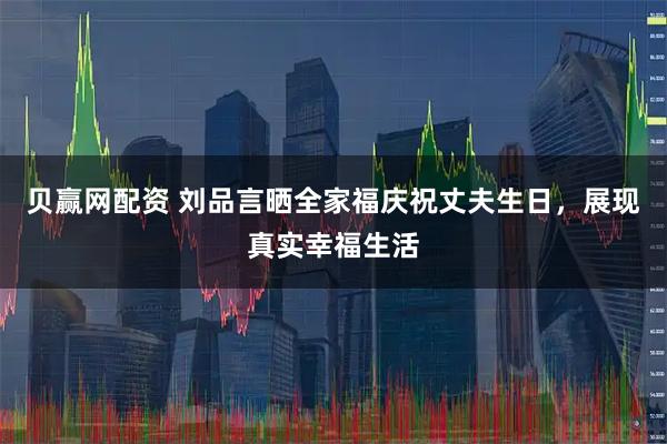 贝赢网配资 刘品言晒全家福庆祝丈夫生日，展现真实幸福生活