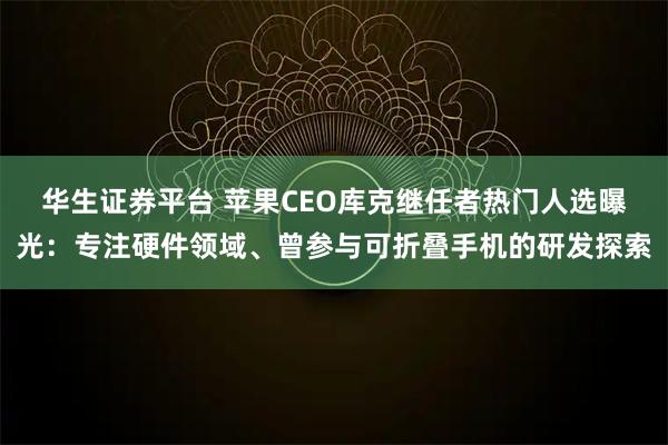 华生证券平台 苹果CEO库克继任者热门人选曝光：专注硬件领域、曾参与可折叠手机的研发探索