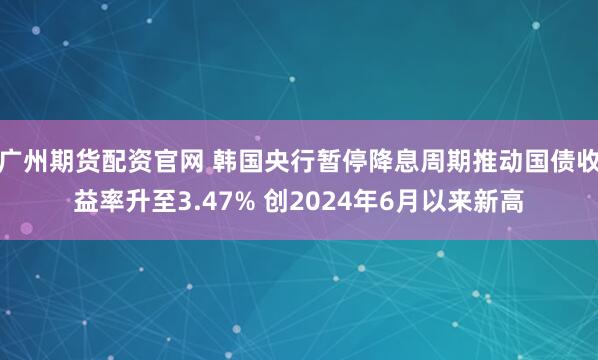 广州期货配资官网 韩国央行暂停降息周期推动国债收益率升至3.47% 创2024年6月以来新高