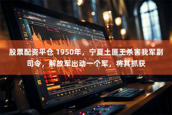 股票配资平仓 1950年，宁夏土匪王杀害我军副司令，解放军出动一个军，将其抓获