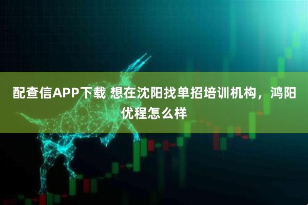 配查信APP下载 想在沈阳找单招培训机构，鸿阳优程怎么样