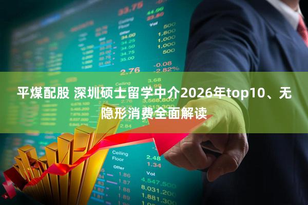 平煤配股 深圳硕士留学中介2026年top10、无隐形消费全面解读
