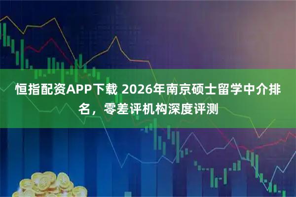 恒指配资APP下载 2026年南京硕士留学中介排名，零差评机构深度评测